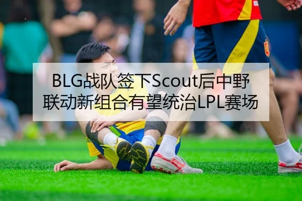 BLG战队签下Scout后中野联动新组合有望统治LPL赛场